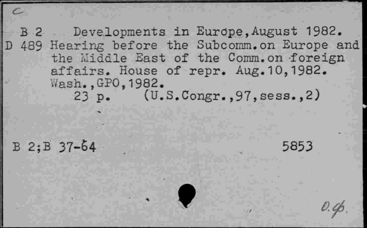 ﻿B 2 Developments in Europe,August 1982.
D 489 Hearing before the Subcomm.on Europe and the Middle East of the Comm, on-foreign affairs. House of repr. Aug.10,1982. Wash.,GPO,1982.
23 p. (U.S.Congr.,97,sess.,2)
B 2;B 37-64
5853